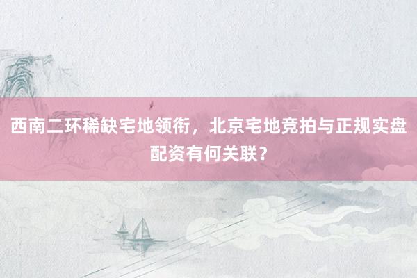 西南二环稀缺宅地领衔，北京宅地竞拍与正规实盘配资有何关联？