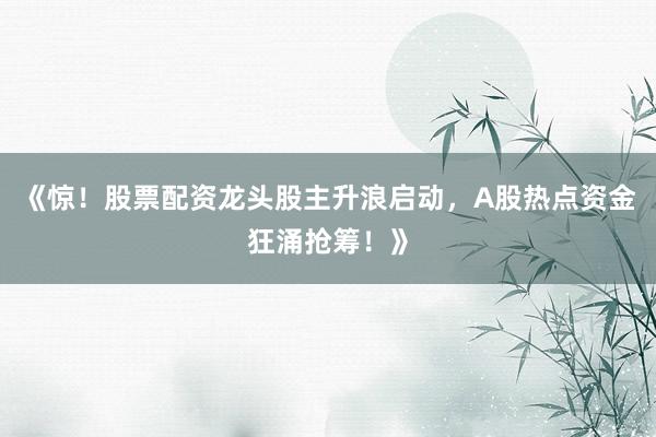 《惊！股票配资龙头股主升浪启动，A股热点资金狂涌抢筹！》