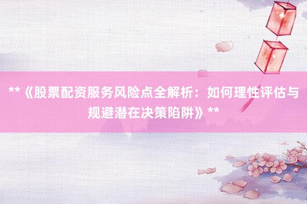 **《股票配资服务风险点全解析：如何理性评估与规避潜在决策陷阱》**