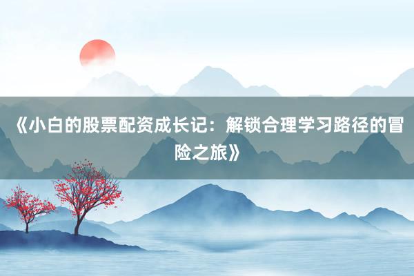 《小白的股票配资成长记:解锁合理学习路径的冒险之旅》