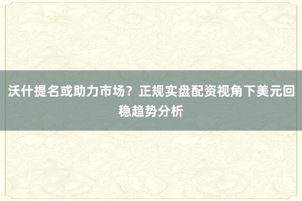 沃什提名或助力市场？正规实盘配资视角下美元回稳趋势分析