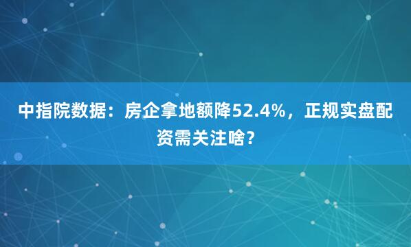 中指院数据：房企拿地额降52.4%，正规实盘配资需关注啥？