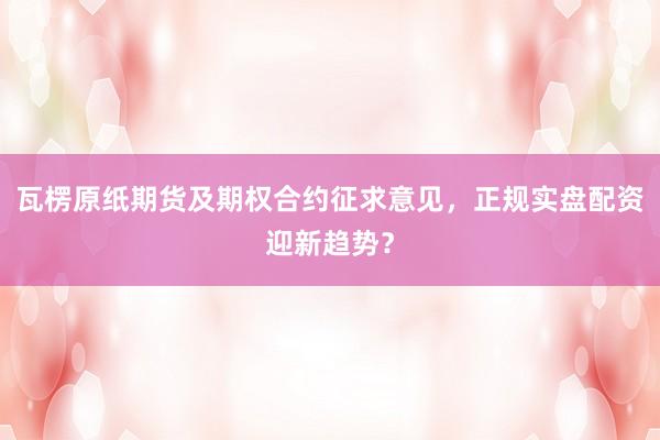 瓦楞原纸期货及期权合约征求意见，正规实盘配资迎新趋势？