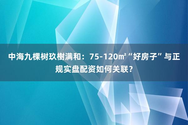 中海九棵树玖樹满和：75-120㎡“好房子”与正规实盘配资如何关联？