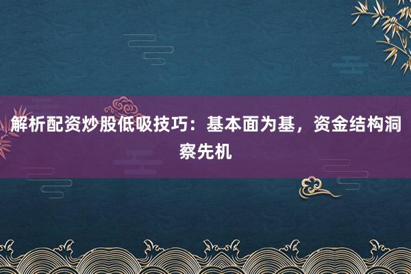 解析配资炒股低吸技巧：基本面为基，资金结构洞察先机
